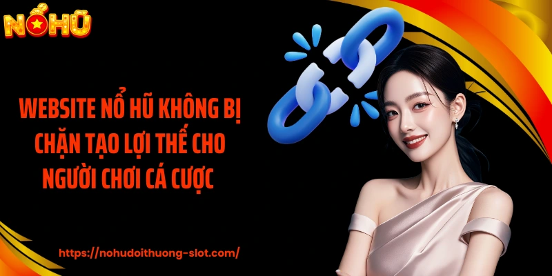 Website nổ hũ không bị chặn tạo lợi thế cho người chơi cá cược 
